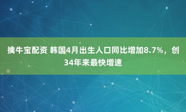擒牛宝配资 韩国4月出生人口同比增加8.7%，创34年来最快增速