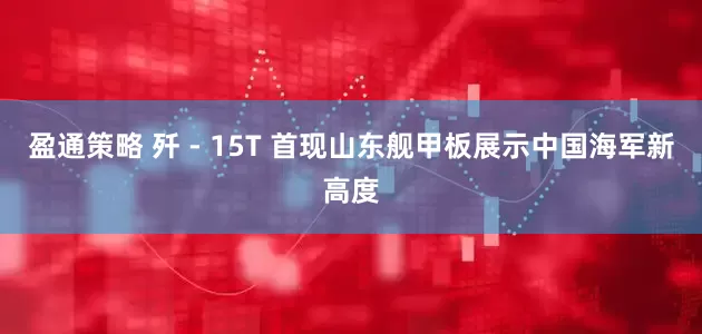 盈通策略 歼 - 15T 首现山东舰甲板展示中国海军新高度