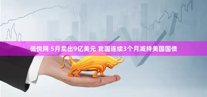 倍悦网 5月卖出9亿美元 我国连续3个月减持美国国债
