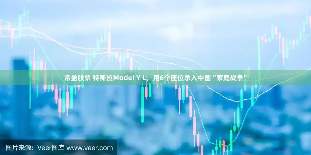 常盈股票 特斯拉Model Y L，用6个座位杀入中国“家庭战争”
