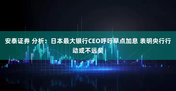 安泰证券 分析：日本最大银行CEO呼吁早点加息 表明央行行动或不远矣