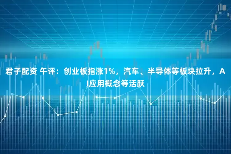 君子配资 午评：创业板指涨1%，汽车、半导体等板块拉升，AI应用概念等活跃