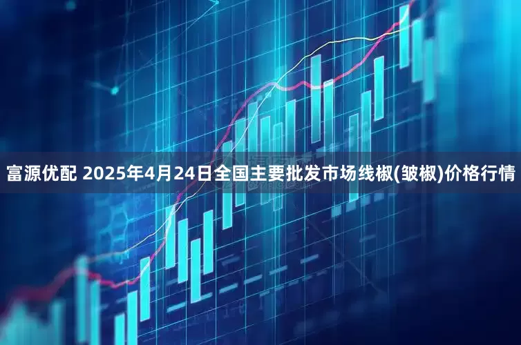 富源优配 2025年4月24日全国主要批发市场线椒(皱椒)价格行情