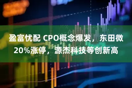 盈富忧配 CPO概念爆发，东田微20%涨停，源杰科技等创新高