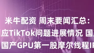 米牛配资 周末要闻汇总：商务部回应TikTok问题进展情况 国产GPU第一股摩尔线程IPO下周上会